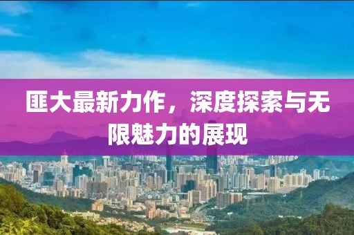 匪大最新力作，深度探索與無限魅力的展現
