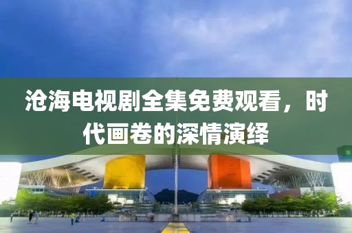 滄海電視劇全集免費觀看，時代畫卷的深情演繹