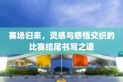 賽場歸來，靈感與感悟交織的比賽結尾書寫之道