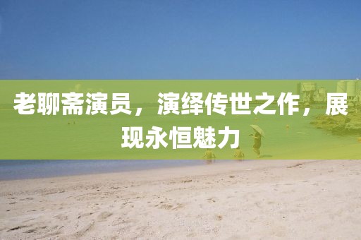 老聊齋演員，演繹傳世之作，展現永恒魅力