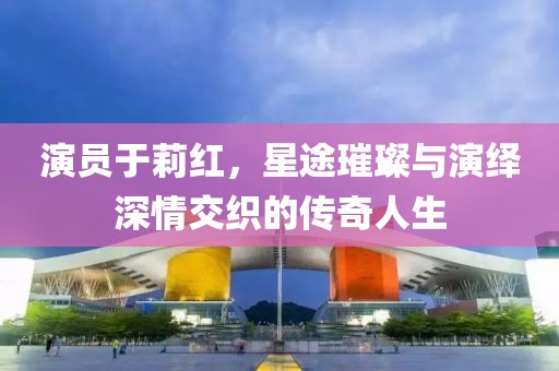 演員于莉紅，星途璀璨與演繹深情交織的傳奇人生