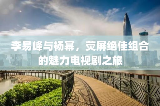 李易峰與楊冪，熒屏絕佳組合的魅力電視劇之旅