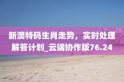 新澳特碼生肖走勢，實時處理解答計劃_云端協作版76.24