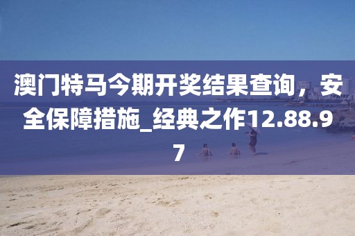 澳門特馬今期開獎結果查詢，安全保障措施_經典之作12.88.97
