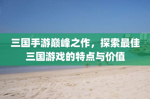 三國手游巔峰之作，探索最佳三國游戲的特點與價值