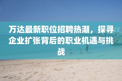 萬達最新職位招聘熱潮，探尋企業擴張背后的職業機遇與挑戰