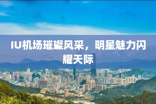 IU機場璀璨風采，明星魅力閃耀天際
