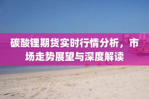 碳酸鋰期貨實時行情分析，市場走勢展望與深度解讀