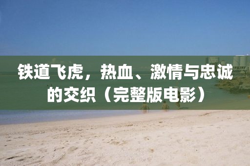 鐵道飛虎，熱血、激情與忠誠的交織（完整版電影）