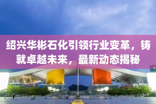 紹興華彬石化引領行業變革，鑄就卓越未來，最新動態揭秘