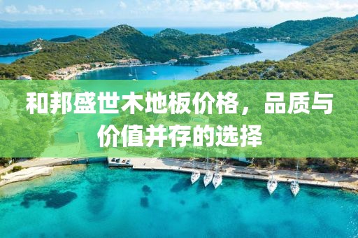 和邦盛世木地板價格，品質與價值并存的選擇