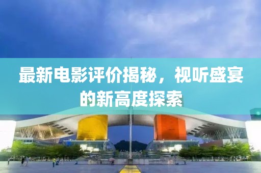 最新電影評價揭秘，視聽盛宴的新高度探索