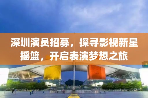 深圳演員招募，探尋影視新星搖籃，開啟表演夢想之旅