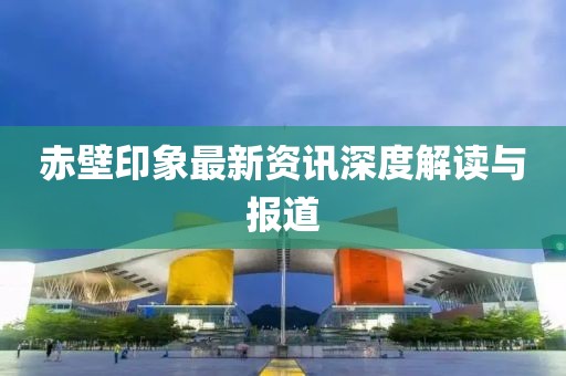 赤壁印象最新資訊深度解讀與報道