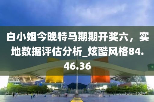 白小姐今晚特馬期期開獎六，實地數據評估分析_炫酷風格84.46.36