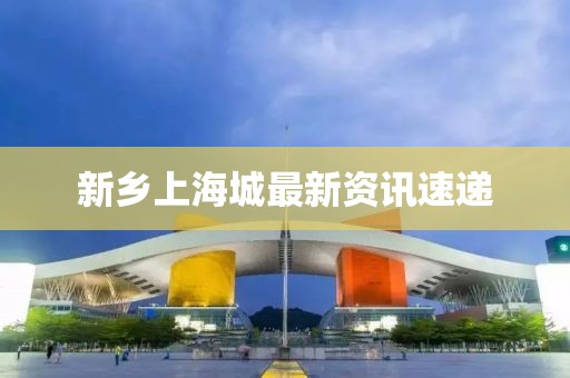 新鄉上海城最新資訊速遞