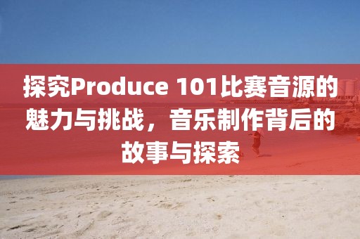 探究Produce 101比賽音源的魅力與挑戰，音樂制作背后的故事與探索
