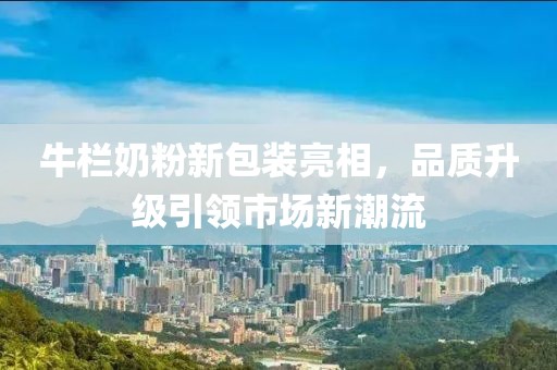 牛欄奶粉新包裝亮相，品質升級引領市場新潮流