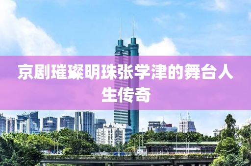 京劇璀璨明珠張學津的舞臺人生傳奇