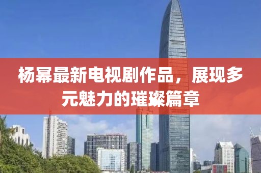楊冪最新電視劇作品，展現多元魅力的璀璨篇章