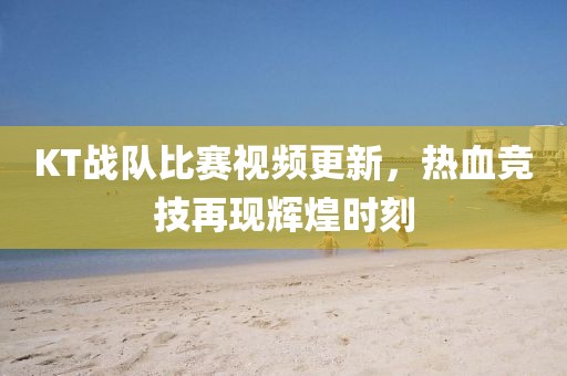KT戰隊比賽視頻更新，熱血競技再現輝煌時刻