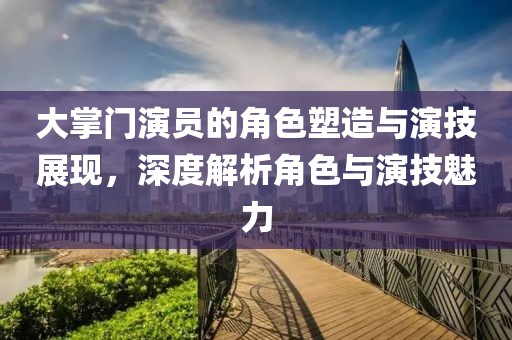 大掌門演員的角色塑造與演技展現，深度解析角色與演技魅力
