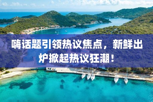 嗨話題引領熱議焦點，新鮮出爐掀起熱議狂潮！