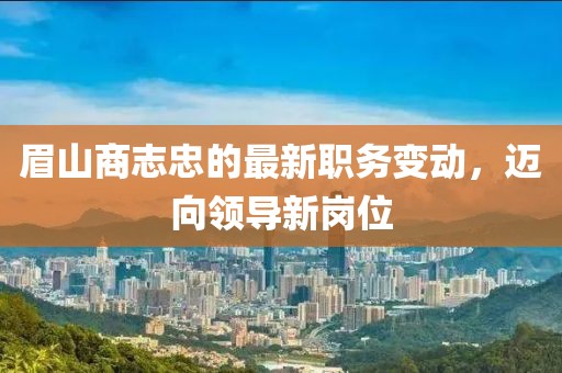眉山商志忠的最新職務變動，邁向領導新崗位