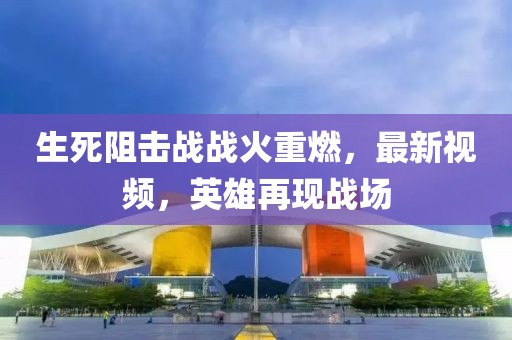 生死阻擊戰戰火重燃，最新視頻，英雄再現戰場