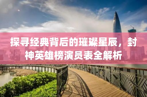 探尋經典背后的璀璨星辰，封神英雄榜演員表全解析