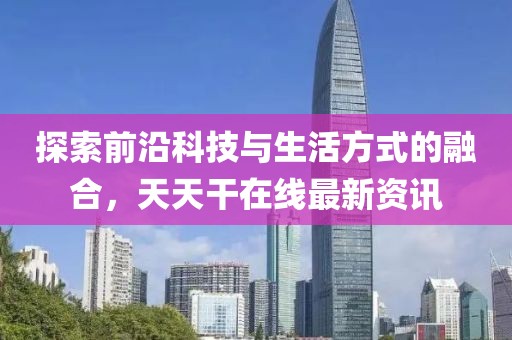 探索前沿科技與生活方式的融合，天天干在線最新資訊