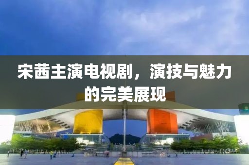 宋茜主演電視劇，演技與魅力的完美展現