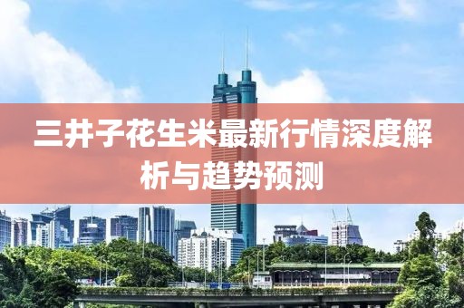 三井子花生米最新行情深度解析與趨勢預測