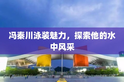 馮秦川泳裝魅力，探索他的水中風采