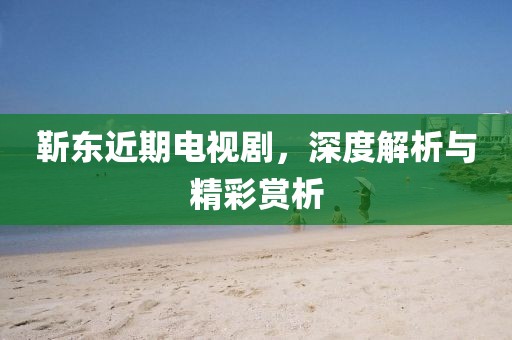 靳東近期電視劇，深度解析與精彩賞析
