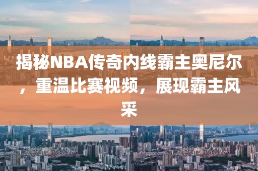 揭秘NBA傳奇內線霸主奧尼爾，重溫比賽視頻，展現霸主風采