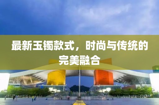 最新玉鐲款式，時尚與傳統的完美融合