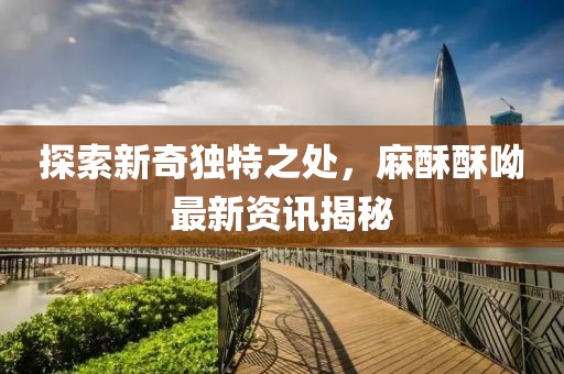探索新奇獨特之處，麻酥酥呦最新資訊揭秘