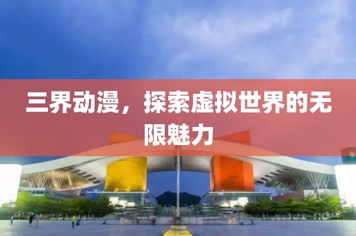 三界動漫，探索虛擬世界的無限魅力