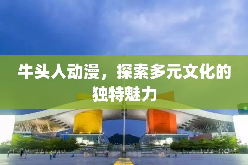 牛頭人動漫，探索多元文化的獨特魅力
