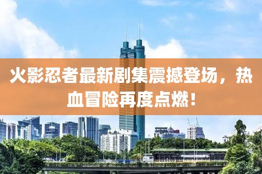 火影忍者最新劇集震撼登場，熱血冒險再度點燃！