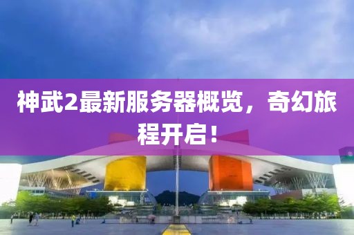 神武2最新服務器概覽，奇幻旅程開啟！
