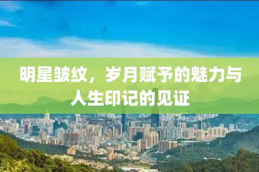 明星皺紋，歲月賦予的魅力與人生印記的見證