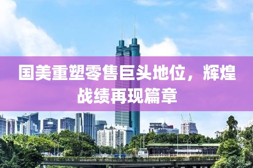 國美重塑零售巨頭地位，輝煌戰績再現篇章