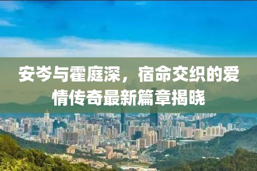 安岑與霍庭深，宿命交織的愛情傳奇最新篇章揭曉