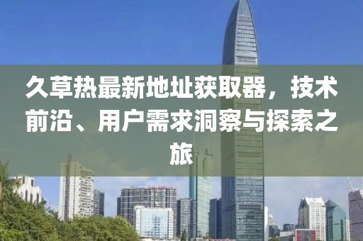 久草熱最新地址獲取器，技術前沿、用戶需求洞察與探索之旅