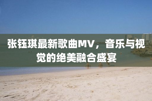 張鈺琪最新歌曲MV，音樂與視覺的絕美融合盛宴