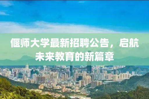 偃師大學最新招聘公告，啟航未來教育的新篇章