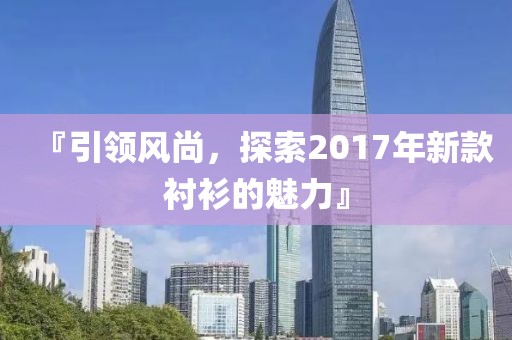 『引領風尚，探索2017年新款襯衫的魅力』