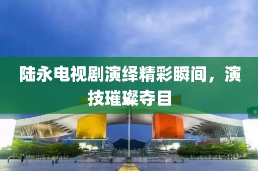 陸永電視劇演繹精彩瞬間，演技璀璨奪目